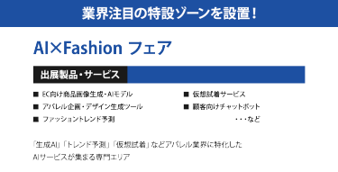 業界注目の特設ゾーンを設置！ AI×Fashion フェア ＜出展製品・サービス＞ ・EC向け商品画像生成・AIモデル ・アパレル企画・デザイン生成ツール ・ファッショントレンド予測 ・仮想試着サービス ・顧客向けチャットボット　　・・・など  「生成AI」「トレンド予測」「仮想試着」などアパレル業界に特化したAIサービスが集まる専門エリア