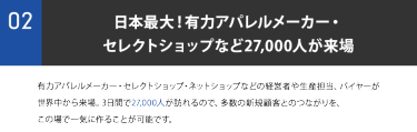 ②日本最大！有力アパレルメーカー・ セレクトショップなど27,000人が来場。有力アパレルメーカー・セレクトショップ・ネットショップなどの経営者や生産担当、バイヤーが 世界中から来場。3日間で27,000人が訪れるので、多数の新規顧客とのつながりを、 この場で一気に作ることが可能です。