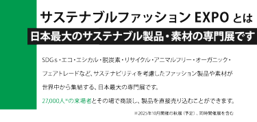 サステナブルファッション EXPO とは日本最大のサステナブル製品・素材の専門展です。SDGｓ・エコ・エシカル・脱炭素・リサイクル・アニマルフリー・オーガニック・ フェアトレードなど、サステナビリティを考慮したファッション製品や素材が 世界中から集結する、日本最大の専門展です。 27,000人※の来場者とその場で商談し、製品を直接売り込むことができます。※2025年10月開催の秋展（予定）、同時開催展を含む