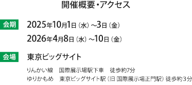 会期：2025年10月1(水)-3(金) 2026年4月8日（水）～4月10日（金）　会場 東京ビッグサイト（りんかい線　国際展示場駅下車　徒歩約7分/ゆりかもめ　東京ビッグサイト駅（旧 国際展示場正門駅）徒歩約３分）