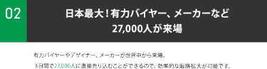 ②日本最大！有力バイヤー、メーカーなど 27,000人が来場。有力バイヤーやデザイナー、メーカーが世界中から来場。 ３日間で27,000人に直接売り込むことができるので、効率的な販路拡大が可能です。