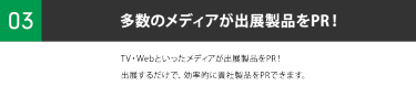 ③多数のメディアが出展製品をPR！TV・Webといったメディアが出展製品をPR！出展するだけで、 効率的に貴社製品をPRできます。