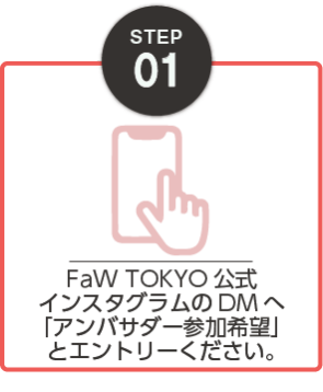 STEP01：FaW TOKYO公式インスタグラムのDMへ 「アンバサダー参加希望」とエントリーください。