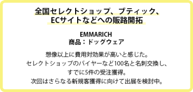 全国セレクトショップ、ブティック、ECサイトなどへの販路開拓  EMMARICH  商品：ドッグウェア  想像以上に費用対効果が高いと感じた。 セレクトショップのバイヤーなど100名と名刺交換し、 すでに5件の受注獲得。 次回はさらなる新規客獲得に向けて出展を検討中。