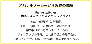 アパレルメーカーから製作の依頼  Frame switcher  商品：ユニセックスアパレルブランド  OEMで新規取引先を獲得。また、出展社同士の思わぬ出会いがあり、吉祥寺PARCOでコラボアイテムの ポップアップを開催。これまでほかの展示会に 出展していたが、FaW TOKYOは一番成果が良かった。