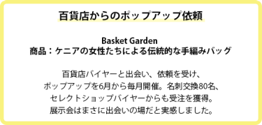 百貨店からのポップアップ依頼  Basket Garden  商品：ケニアの女性たちによる伝統的な手編みバッグ  百貨店バイヤーと出会い、依頼を受け、 ポップアップを6月から毎月開催。名刺交換80名、 セレクトショップバイヤーからも受注を獲得。 展示会はまさに出会いの場だと実感しました。  異業種との出会いの場！ インフルエンサーの投稿でPR