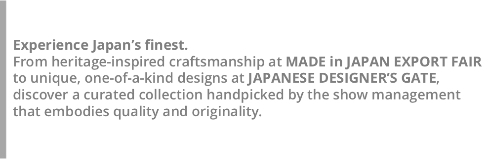 Discover Made-in-Japan products, picked by the show management! This year, a new “Takumi Zone” will debut within the MADE in JAPAN EXPORT FAIR, featuring craft fashion and textiles from Japan’s heritage regions.
