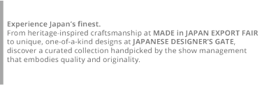 Discover Made-in-Japan products, picked by the show management! This year, a new “Takumi Zone” will debut within the MADE in JAPAN EXPORT FAIR, featuring craft fashion and textiles from Japan’s heritage regions.