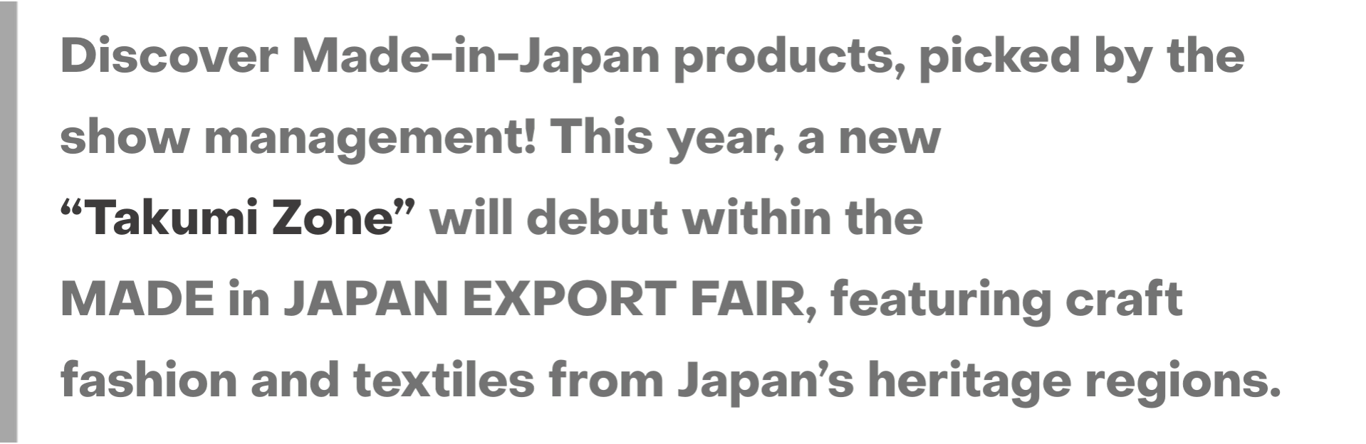 Discover Made-in-Japan products, picked by the show management! This year, a new “Takumi Zone” will debut within the MADE in JAPAN EXPORT FAIR, featuring craft fashion and textiles from Japan’s heritage regions.
