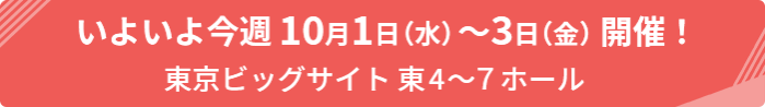 いよいよ今週10月1日（水）～3日（金）開催！東京ビッグサイト 東4~7ホール