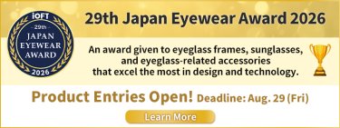 29th Japan Eyewear Award 2026 An award given to eyeglass frames, sunglasses, and eyeglass－related accessories Product Entries Open! Deadline：Aug29(Fri.) Learn More
