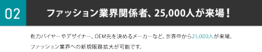 ②ファッション業界関係者、25,000人が来場！有力バイヤーやデザイナー、OEM先を決めるメーカーなど、世界中から25,000人が来場。ファッション業界への新規販路拡大が可能です。