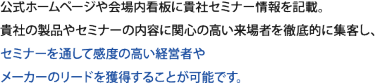 公式ホームページや展示会への招待券に貴社セミナー情報を掲載。貴社の製品やセミナーの内容に関心の高い来場者を徹底的に集客し、セミナーを通して感度の高い経営者やメーカーのリードを獲得することが可能です。