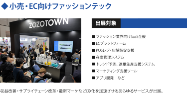 ◆小売・EC向けファッションテック　出展対象・ファッション業界向けSaaS全般 ・ECプラットフォーム ・POSレジ/店舗販促支援 ・在庫管理システム ・トレンド予測、適量生産支援システム ・マーケティング支援ツール ・アプリ開発　など