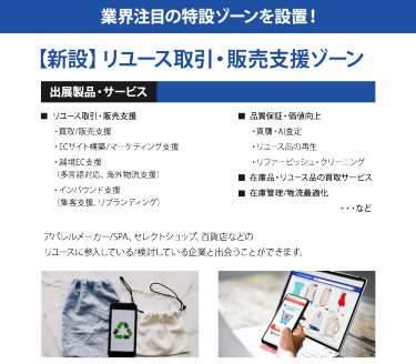 業界注目の特設ゾーンを設置！【新設】リユース取引・販売支援ゾーン ＜出展製品・サービス＞ ◆リユース取引・販売支援・買取/販売支援・ECサイト構築/マーケティング支援・越境EC支援（多言語対応、海外物流支援）・インバウンド支援　（集客支援、リブランディング）　◆品質保証・価値向上・真贋・AI査定・リユース品の再生・リファービッシュ・クリーニング ◆在庫品・リユース品の買取サービス ◆在庫管理/物流最適化　・・・など  アパレルメーカー/SPA、セレクトショップ、百貨店などのリユースに参入している/検討している企業と出会うことができます。