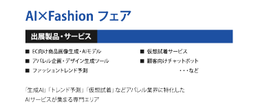 AI×Fashion フェア ＜出展製品・サービス＞ ・EC向け商品画像生成・AIモデル ・アパレル企画・デザイン生成ツール ・ファッショントレンド予測 ・仮想試着サービス ・顧客向けチャットボット　　・・・など  「生成AI」「トレンド予測」「仮想試着」などアパレル業界に特化したAIサービスが集まる専門エリア