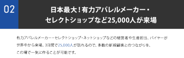 ②日本最大！有力アパレルメーカー・ セレクトショップなど25,000人が来場。有力アパレルメーカー・セレクトショップ・ネットショップなどの経営者や生産担当、バイヤーが 世界中から来場。3日間で25,000人が訪れるので、多数の新規顧客とのつながりを、 この場で一気に作ることが可能です。