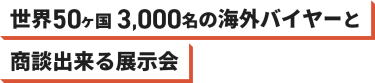 世界50カ国 3,000名 の海外バイヤーと商談できる展示会
