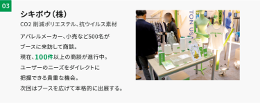 03シキボウ　アパレルメーカー、小売りなど500名がブースに来訪して商談。現在、100件以上の商談が進行中。ユーザーのニーズをダイレクトに把握できる貴重な機会。次回はブースを広げて本格的に出展する。