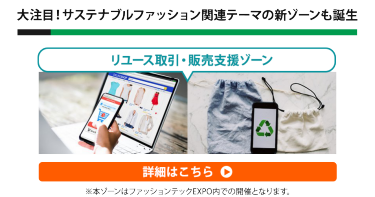 大注目！サステナブルファッション関連テーマの新ゾーンも誕生　リユース取引・販売支援ゾーン　詳細はこちら▶　※本ゾーンはファッションテックEXPO内での開催となります。