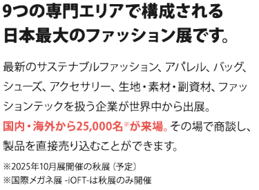 9つの専門エリアで構成される 日本最大のファッション展です。  最新のサステナブルファッション、アパレル、バッグ、シューズ、 アクセサリー、生地・素材・副資材、ファッションテックを扱う企業が 世界中から出展。国内・海外から25,000名※が来場。 その場で商談し、製品を直接売り込むことができます。　　※2025年10月開催の秋展（予定）※国際メガネ展 -iOFT-は秋展のみ開催