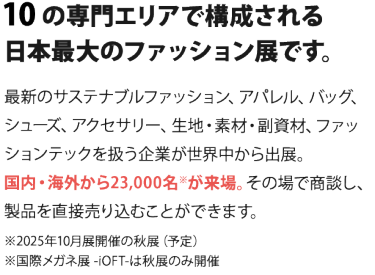 10の専門エリアで構成される 日本最大のファッション展です。  最新のサステナブルファッション、アパレル、バッグ、シューズ、 アクセサリー、生地・素材・副資材、ファッションテックを扱う企業が 世界中から出展。国内・海外から23,000名※が来場。 その場で商談し、製品を直接売り込むことができます。　　※2025年10月開催の秋展（予定）※国際メガネ展 -iOFT-は秋展のみ開催