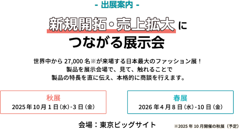 【出展案内】新規開拓・売上拡大につながる展示会　世界中から27,000名が来場する日本最大のファッション展！製品を展示会場で見て、触れることで製品の特長を直に伝え、本格的に商談を行えます。