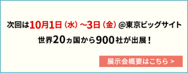 次回は10月1日（水）～3日（金）@東京ビッグサイト 世界20カ国から900社が出展