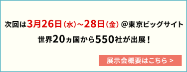 次回は3月26日（水）～28日（金）@東京ビッグサイト 世界20カ国から550社が出展
