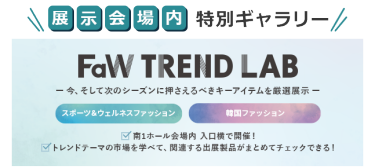 展示会場内特別ギャラリー　FaW TREND LAB　ー今、そして次のシーズンに押さえるべきキーアイテムを厳選展示ー　・スポーツ＆ウェルネスファッション　・韓国ファッション