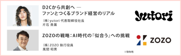 D2Cから共創へ ― ファンとつくるブランド経営のリアル （株）yutori 代表取締役社長 片石 貴展|ZOZOの戦略：AI時代の『似合う』への挑戦 （株）ZOZO 執行役員 風間 昭男