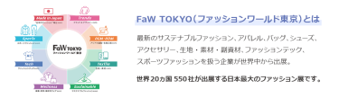 【FaW TOKYO（ファッションワールド東京）とは】最新のサステナブルファッション、アパレル、バッグ、シューズ、 アクセサリー、生地・素材・副資材、ファッションテック、 スポーツファッションを扱う企業が世界中から出展。世界20ヵ国550社が出展する日本最大のファッション展です。