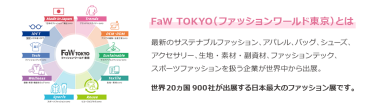 【FaW TOKYO（ファッションワールド東京）とは】最新のサステナブルファッション、アパレル、バッグ、シューズ、 アクセサリー、生地・素材・副資材、ファッションテック、 スポーツファッションを扱う企業が世界中から出展。世界20ヵ国550社が出展する日本最大のファッション展です。