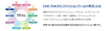 【FaW TOKYO（ファッションワールド東京）とは】最新のサステナブルファッション、アパレル、バッグ、シューズ、 アクセサリー、生地・素材・副資材、ファッションテック、 スポーツファッションを扱う企業が世界中から出展。世界20ヵ国900社が出展する日本最大のファッション展です。