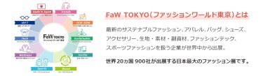 【FaW TOKYO（ファッションワールド東京）とは】最新のサステナブルファッション、アパレル、バッグ、シューズ、 アクセサリー、生地・素材・副資材、ファッションテック、 スポーツファッションを扱う企業が世界中から出展。世界20ヵ国900社が出展する日本最大のファッション展です。