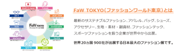 【FaW TOKYO（ファッションワールド東京）とは】最新のサステナブルファッション、アパレル、バッグ、シューズ、 アクセサリー、生地・素材・副資材、ファッションテック、 スポーツファッションを扱う企業が世界中から出展。世界20ヵ国900社が出展する日本最大のファッション展です。