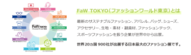 【FaW TOKYO（ファッションワールド東京）とは】最新のサステナブルファッション、アパレル、バッグ、シューズ、 アクセサリー、生地・素材・副資材、ファッションテック、 スポーツファッションを扱う企業が世界中から出展。世界20ヵ国550社が出展する日本最大のファッション展です。