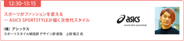 【10:30-11:15】【10:30-11:15】「スポーツがファッションを変える 　-ASICS SPORTSTYLEが描く次世代スタイル」（株）アシックス スポーツスタイル統括部 デザイン部 部長　上田 隆之 氏