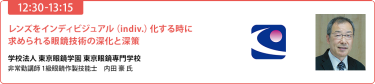 【12:30-13:15】「レンズをインディビジュアル（indiv.）化する時に求められる眼鏡技術の深化と深策」学校法人 東京眼鏡学園 東京眼鏡専門学校 非常勤講師／1級眼鏡作製技能士　内田豪 氏