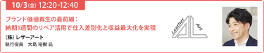 2025/10/3（金） 12:20-12:40　ブランド価値再生の最前線：納期1週間のリペア活用で仕入差別化と収益最大化を実現　（株）レザーアート　執行役員　大島 裕樹 氏