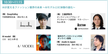 【10:30-11:15】「AIが変えるファッション業界の未来 　～AIモデルとEC体験の進化～」（株）DeepValley 代表取締役社長 深谷 玲人 氏/（株）三越伊勢丹 オンラインストアグループ デジタルベース運営部 マネージャー 丸山 透氏/ AI model（株）CEO 谷口 大季 氏/《後半のディスカッションのみ オンライン登壇》（株）made in Japan 代表取締役社長 西村 博之 氏