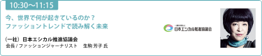 【10:30-11:15】「今、世界で何が起きているのか？ファッショントレンドで読み解く未来」（一社）日本エシカル推進協議会 会長 / ファッションジャーナリスト 生駒 芳子 氏