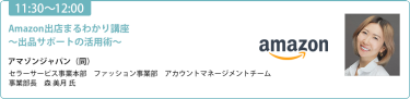【11:30-12:00】「Amazon出店まるわかり講座 〜出品サポートの活用術〜」アマゾンジャパン（同）セラーサービス事業本部　ファッション事業部　アカウントマネージメントチーム　事業部長　森 美月氏