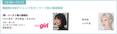 【14:30-15:15】「韓国発のNEXTトレンドをキーワード別に徹底解説」（株）ハースト婦人画報社 / ハースト・デジタル・ジャパン エル・ガール コンテンツ マネージャー  石塚 愛氏/モデル ハンチ氏
