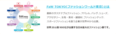 【FaW TOKYO（ファッションワールド東京）とは】最新のサステナブルファッション、アパレル、バッグ、シューズ、 アクセサリー、生地・素材・副資材、ファッションテック、 スポーツファッションを扱う企業が世界中から出展。世界20ヵ国900社が出展する日本最大のファッション展です。