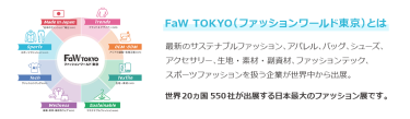 【FaW TOKYO（ファッションワールド東京）とは】最新のサステナブルファッション、アパレル、バッグ、シューズ、 アクセサリー、生地・素材・副資材、ファッションテック、 スポーツファッションを扱う企業が世界中から出展。世界20ヵ国550社が出展する日本最大のファッション展です。