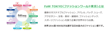【FaW TOKYO（ファッションワールド東京）とは】最新のサステナブルファッション、アパレル、バッグ、シューズ、 アクセサリー、生地・素材・副資材、ファッションテック、 スポーツファッションを扱う企業が世界中から出展。世界20ヵ国550社が出展する日本最大のファッション展です。