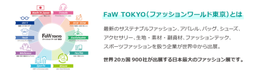 【FaW TOKYO（ファッションワールド東京）とは】最新のサステナブルファッション、アパレル、バッグ、シューズ、 アクセサリー、生地・素材・副資材、ファッションテック、 スポーツファッションを扱う企業が世界中から出展。世界20ヵ国550社が出展する日本最大のファッション展です。