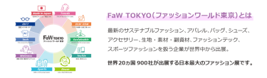 【FaW TOKYO（ファッションワールド東京）とは】最新のサステナブルファッション、アパレル、バッグ、シューズ、 アクセサリー、生地・素材・副資材、ファッションテック、 スポーツファッションを扱う企業が世界中から出展。世界20ヵ国550社が出展する日本最大のファッション展です。