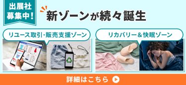 【出展社募集中！】新ゾーンが続々誕生（リユース取引・販売支援ゾーン、リカバリー＆快眠ゾーン）詳細はこちら▶